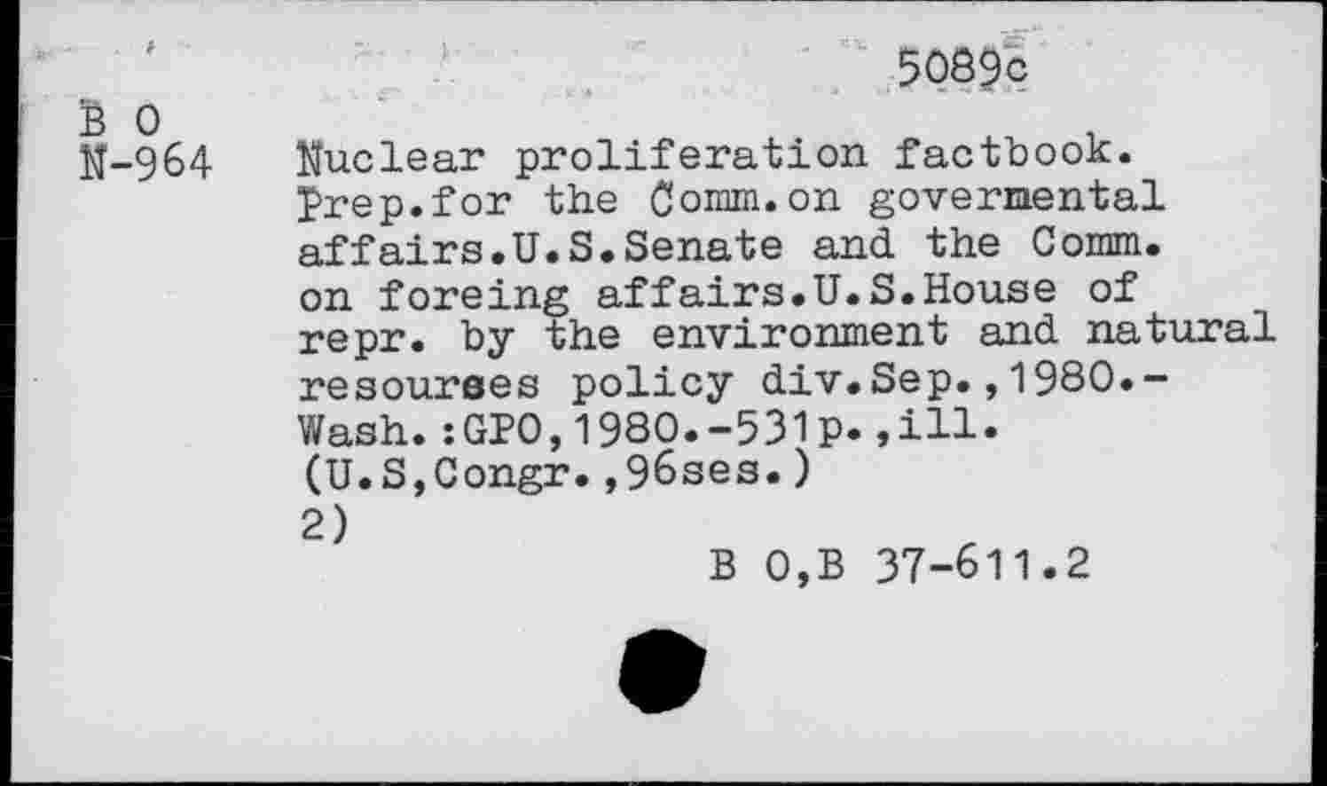 ﻿Ё О М-964
5089 с
Muclear proliferation factbook. Prep.for the Comm.on govermental affairs.U.S.Senate and the Comm, on foreing affairs.U.S.House of repr. by the environment and natural resourees policy div.Sep.,1980.-Wash.:GP0,1980.-531p.,111.
(U.S,Congr.,96ses.) 2)
В 0,B 37-611.2